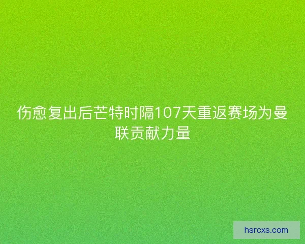 伤愈复出后芒特时隔107天重返赛场为曼联贡献力量 伤愈复出后芒特时隔107天重返赛场为曼联贡献力量