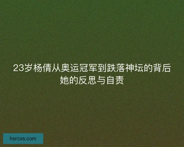23岁杨倩从奥运冠军到跌落神坛的背后她的反思与自责