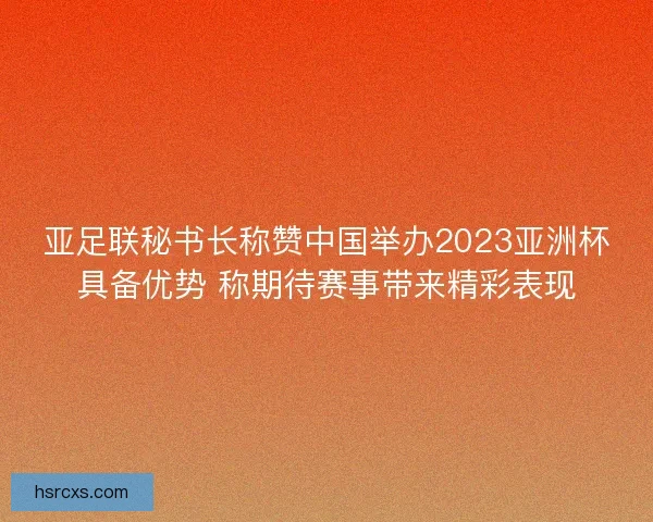 亚足联秘书长称赞中国举办2023亚洲杯具备优势 称期待赛事带来精彩表现
