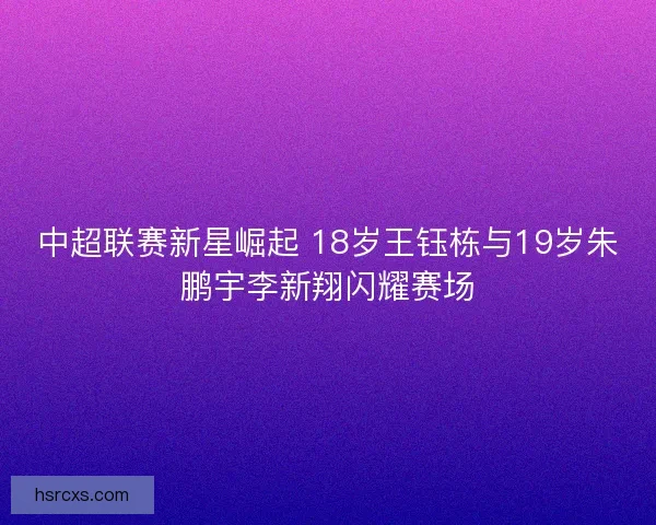 中超联赛新星崛起 18岁王钰栋与19岁朱鹏宇李新翔闪耀赛场