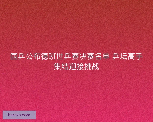国乒公布德班世乒赛决赛名单 乒坛高手集结迎接挑战