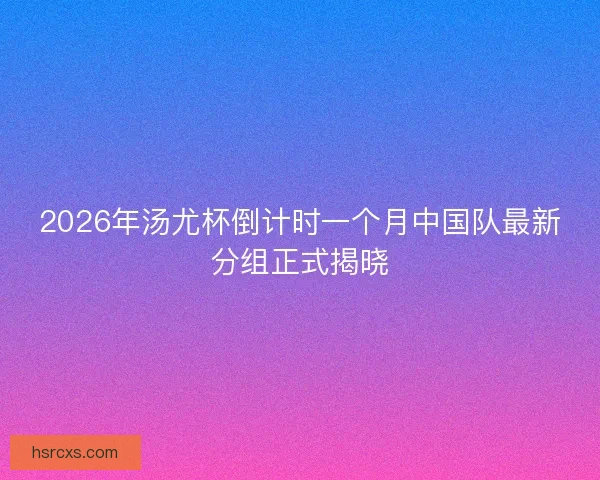 2026年汤尤杯倒计时一个月中国队最新分组正式揭晓