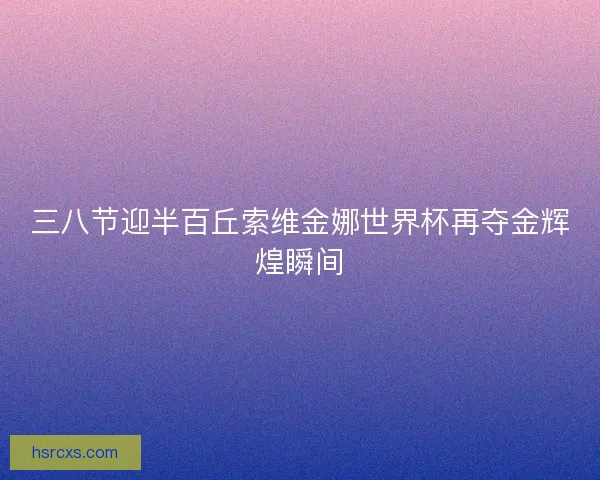 三八节迎半百丘索维金娜世界杯再夺金辉煌瞬间