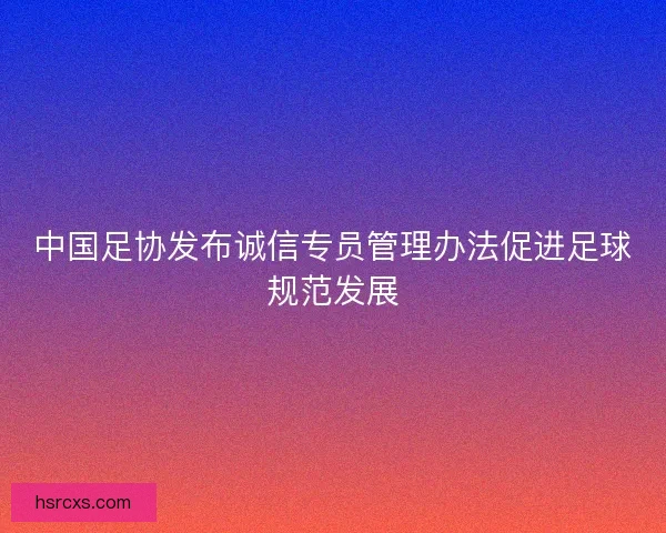中国足协发布诚信专员管理办法促进足球规范发展 中国足协发布诚信专员管理办法促进足球规范发展