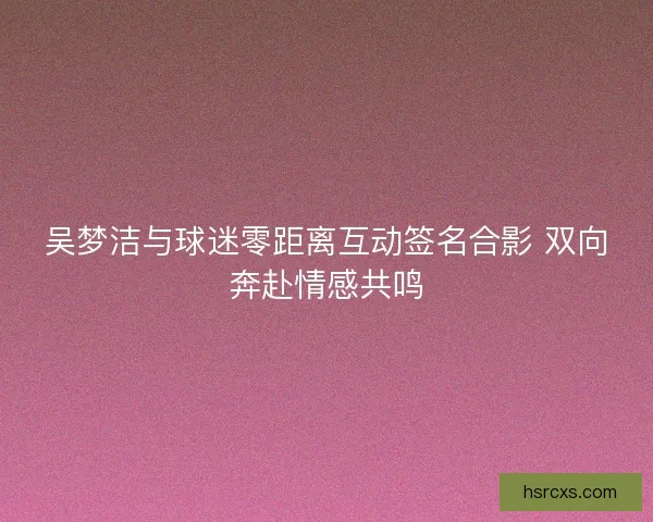吴梦洁与球迷零距离互动签名合影 双向奔赴情感共鸣