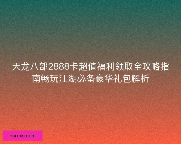 天龙八部2888卡超值福利领取全攻略指南畅玩江湖必备豪华礼包解析