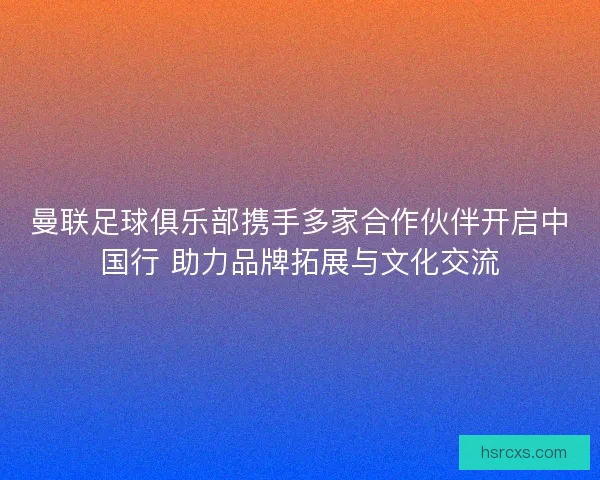 曼联足球俱乐部携手多家合作伙伴开启中国行 助力品牌拓展与文化交流