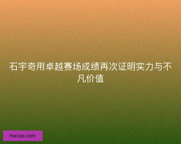 石宇奇用卓越赛场成绩再次证明实力与不凡价值