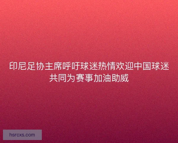 印尼足协主席呼吁球迷热情欢迎中国球迷共同为赛事加油助威 印尼足协主席呼吁球迷热情欢迎中国球迷共同为赛事加油助威
