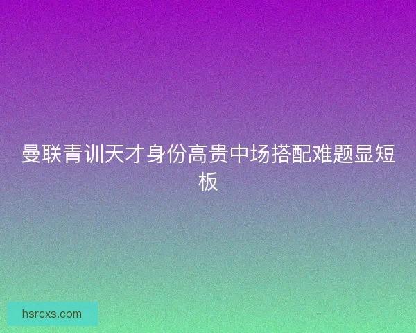 曼联青训天才身份高贵中场搭配难题显短板 曼联青训天才身份高贵中场搭配难题显短板