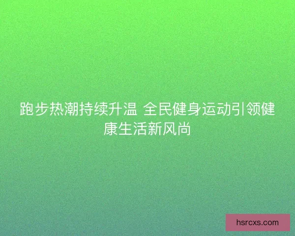 跑步热潮持续升温 全民健身运动引领健康生活新风尚