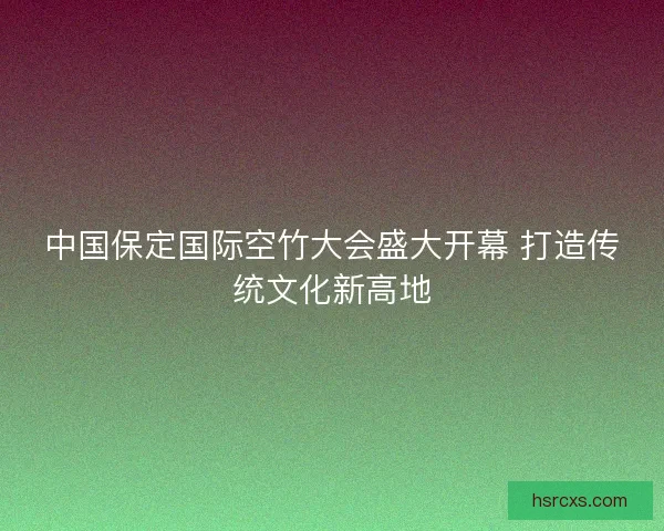 中国保定国际空竹大会盛大开幕 打造传统文化新高地 中国保定国际空竹大会盛大开幕 打造传统文化新高地