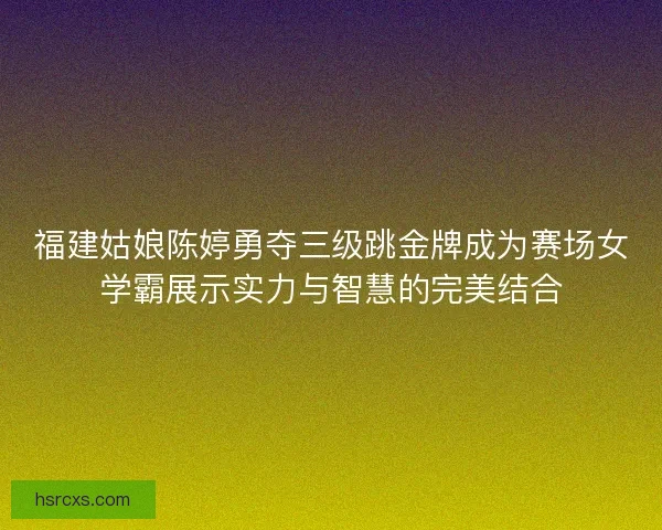 福建姑娘陈婷勇夺三级跳金牌成为赛场女学霸展示实力与智慧的完美结合