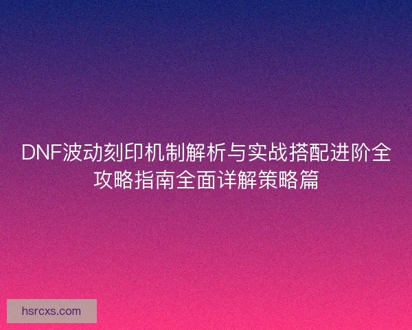 DNF波动刻印机制解析与实战搭配进阶全攻略指南全面详解策略篇 DNF波动刻印机制解析与实战搭配进阶全攻略指南全面详解策略篇