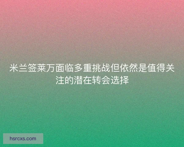 米兰签莱万面临多重挑战但依然是值得关注的潜在转会选择