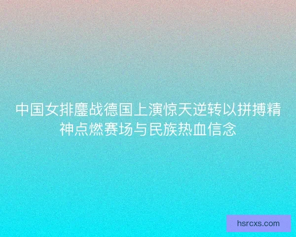 中国女排鏖战德国上演惊天逆转以拼搏精神点燃赛场与民族热血信念