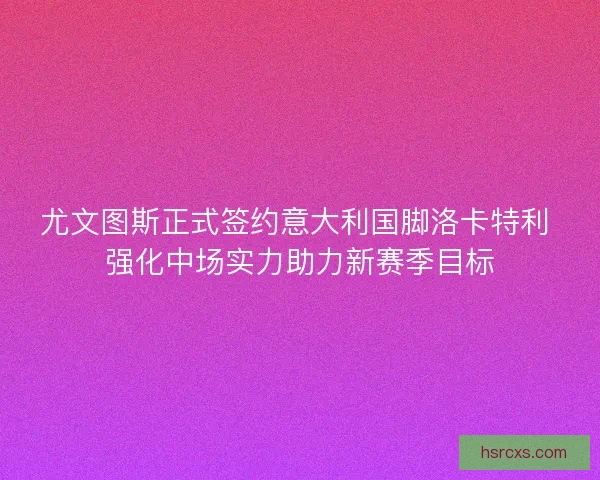尤文图斯正式签约意大利国脚洛卡特利 强化中场实力助力新赛季目标