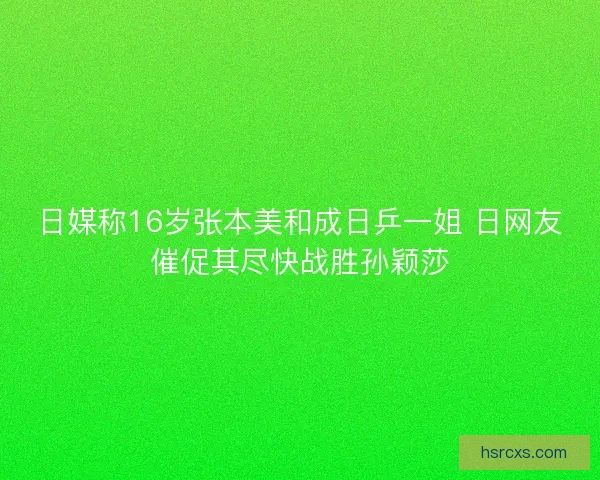 日媒称16岁张本美和成日乒一姐 日网友催促其尽快战胜孙颖莎