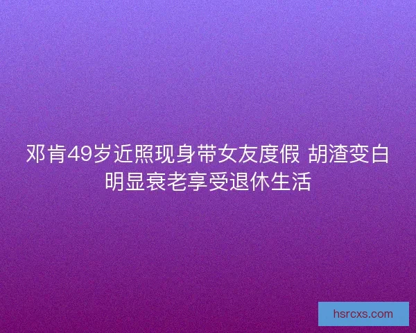 邓肯49岁近照现身带女友度假 胡渣变白明显衰老享受退休生活