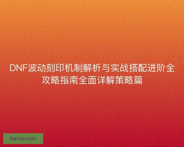 DNF波动刻印机制解析与实战搭配进阶全攻略指南全面详解策略篇 DNF波动刻印机制解析与实战搭配进阶全攻略指南全面详解策略篇