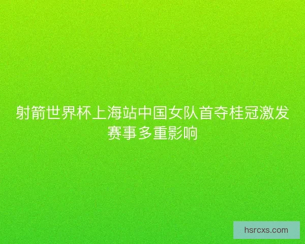 射箭世界杯上海站中国女队首夺桂冠激发赛事多重影响