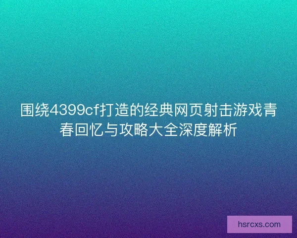 围绕4399cf打造的经典网页射击游戏青春回忆与攻略大全深度解析