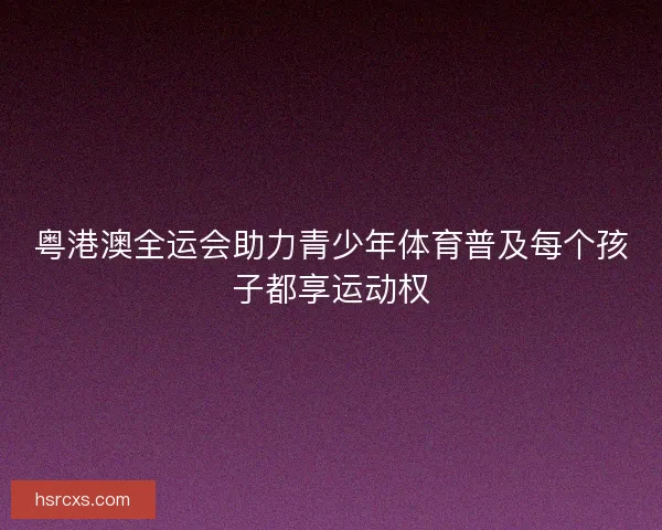 粤港澳全运会助力青少年体育普及每个孩子都享运动权