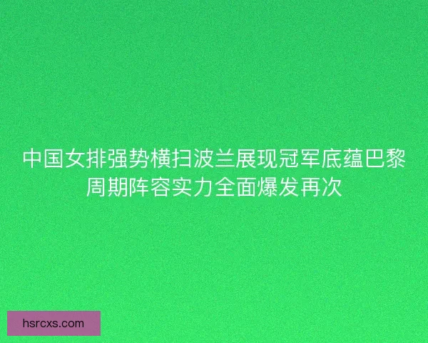 中国女排强势横扫波兰展现冠军底蕴巴黎周期阵容实力全面爆发再次