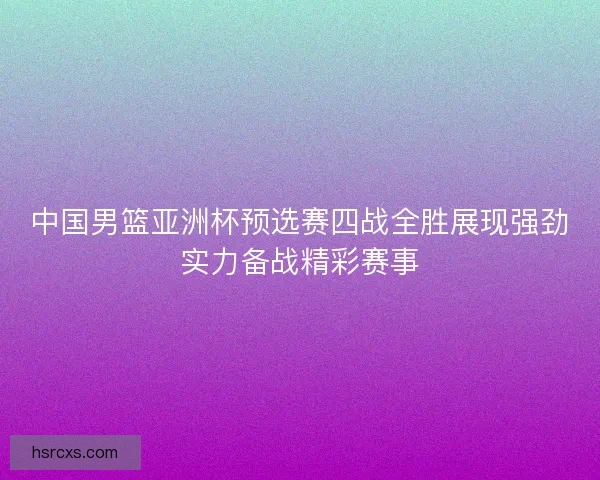 中国男篮亚洲杯预选赛四战全胜展现强劲实力备战精彩赛事 中国男篮亚洲杯预选赛四战全胜展现强劲实力备战精彩赛事