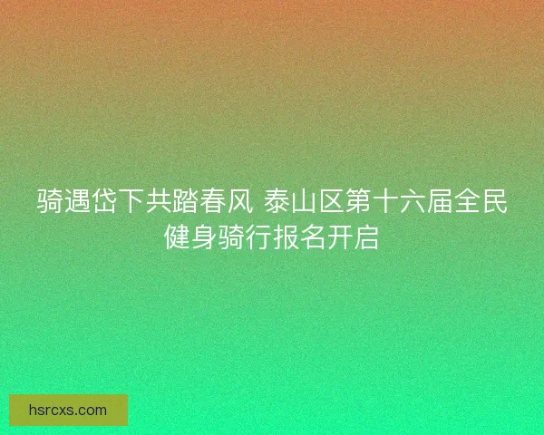 骑遇岱下共踏春风 泰山区第十六届全民健身骑行报名开启 骑遇岱下共踏春风 泰山区第十六届全民健身骑行报名开启