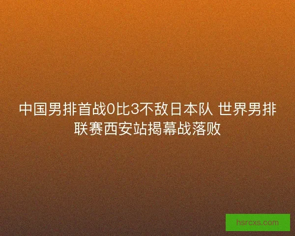 中国男排首战0比3不敌日本队 世界男排联赛西安站揭幕战落败 中国男排首战0比3不敌日本队 世界男排联赛西安站揭幕战落败